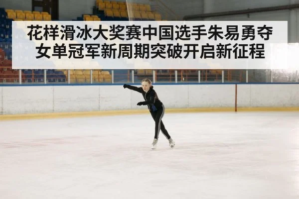 花样滑冰大奖赛中国选手朱易勇夺女单冠军新周期突破开启新征程
